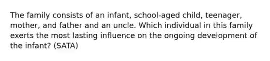 The family consists of an infant, school-aged child, teenager, mother, and father and an uncle. Which individual in this family exerts the most lasting influence on the ongoing development of the infant? (SATA)