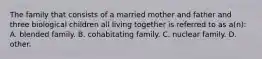 The family that consists of a married mother and father and three biological children all living together is referred to as a(n): A. blended family. B. cohabitating family. C. nuclear family. D. other.