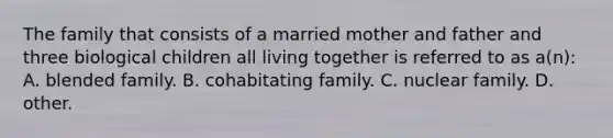 The family that consists of a married mother and father and three biological children all living together is referred to as a(n): A. blended family. B. cohabitating family. C. nuclear family. D. other.