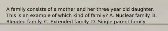 A family consists of a mother and her three year old daughter. This is an example of which kind of family? A. Nuclear family. B. Blended family. C. Extended family. D. Single parent family