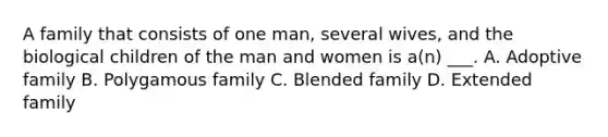 A family that consists of one man, several wives, and the biological children of the man and women is a(n) ___. A. Adoptive family B. Polygamous family C. Blended family D. Extended family