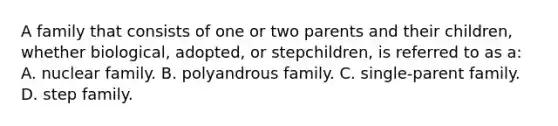 A family that consists of one or two parents and their children, whether biological, adopted, or stepchildren, is referred to as a: A. nuclear family. B. polyandrous family. C. single-parent family. D. step family.