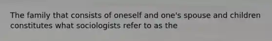 The family that consists of oneself and one's spouse and children constitutes what sociologists refer to as the