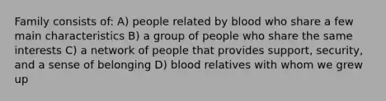 Family consists of: A) people related by blood who share a few main characteristics B) a group of people who share the same interests C) a network of people that provides support, security, and a sense of belonging D) blood relatives with whom we grew up