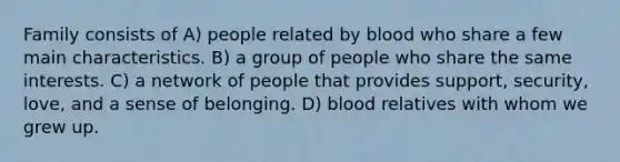 Family consists of A) people related by blood who share a few main characteristics. B) a group of people who share the same interests. C) a network of people that provides support, security, love, and a sense of belonging. D) blood relatives with whom we grew up.