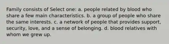 Family consists of Select one: a. people related by blood who share a few main characteristics. b. a group of people who share the same interests. c. a network of people that provides support, security, love, and a sense of belonging. d. blood relatives with whom we grew up.