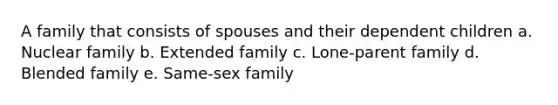 A family that consists of spouses and their dependent children a. Nuclear family b. Extended family c. Lone-parent family d. Blended family e. Same-sex family