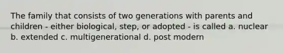 The family that consists of two generations with parents and children - either biological, step, or adopted - is called a. nuclear b. extended c. multigenerational d. post modern