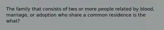 The family that consists of two or more people related by blood, marriage, or adoption who share a common residence is the what?