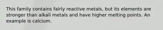 This family contains fairly reactive metals, but its elements are stronger than alkali metals and have higher melting points. An example is calcium.