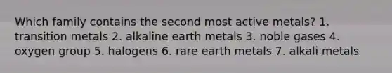 Which family contains the second most active metals? 1. transition metals 2. alkaline earth metals 3. noble gases 4. oxygen group 5. halogens 6. rare earth metals 7. alkali metals