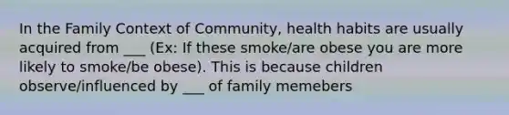 In the Family Context of Community, health habits are usually acquired from ___ (Ex: If these smoke/are obese you are more likely to smoke/be obese). This is because children observe/influenced by ___ of family memebers