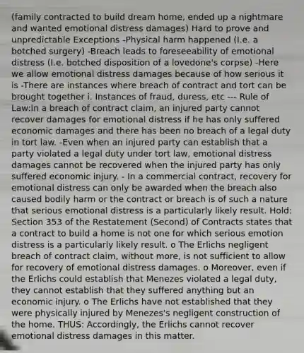 (family contracted to build dream home, ended up a nightmare and wanted emotional distress damages) Hard to prove and unpredictable Exceptions -Physical harm happened (I.e. a botched surgery) -Breach leads to foreseeability of emotional distress (I.e. botched disposition of a lovedone's corpse) -Here we allow emotional distress damages because of how serious it is -There are instances where breach of contract and tort can be brought together i. Instances of fraud, duress, etc --- Rule of Law:In a breach of contract claim, an injured party cannot recover damages for emotional distress if he has only suffered economic damages and there has been no breach of a legal duty in tort law. -Even when an injured party can establish that a party violated a legal duty under tort law, emotional distress damages cannot be recovered when the injured party has only suffered economic injury. - In a commercial contract, recovery for emotional distress can only be awarded when the breach also caused bodily harm or the contract or breach is of such a nature that serious emotional distress is a particularly likely result. Hold: Section 353 of the Restatement (Second) of Contracts states that a contract to build a home is not one for which serious emotion distress is a particularly likely result. o The Erlichs negligent breach of contract claim, without more, is not sufficient to allow for recovery of emotional distress damages. o Moreover, even if the Erlichs could establish that Menezes violated a legal duty, they cannot establish that they suffered anything but an economic injury. o The Erlichs have not established that they were physically injured by Menezes's negligent construction of the home. THUS: Accordingly, the Erlichs cannot recover emotional distress damages in this matter.