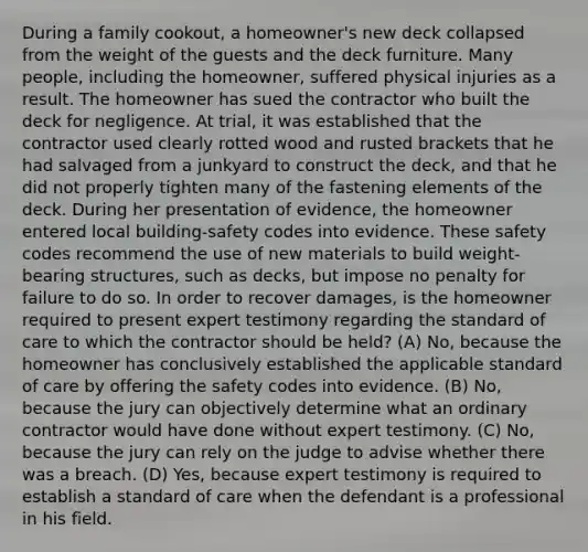 During a family cookout, a homeowner's new deck collapsed from the weight of the guests and the deck furniture. Many people, including the homeowner, suffered physical injuries as a result. The homeowner has sued the contractor who built the deck for negligence. At trial, it was established that the contractor used clearly rotted wood and rusted brackets that he had salvaged from a junkyard to construct the deck, and that he did not properly tighten many of the fastening elements of the deck. During her presentation of evidence, the homeowner entered local building-safety codes into evidence. These safety codes recommend the use of new materials to build weight-bearing structures, such as decks, but impose no penalty for failure to do so. In order to recover damages, is the homeowner required to present expert testimony regarding the standard of care to which the contractor should be held? (A) No, because the homeowner has conclusively established the applicable standard of care by offering the safety codes into evidence. (B) No, because the jury can objectively determine what an ordinary contractor would have done without expert testimony. (C) No, because the jury can rely on the judge to advise whether there was a breach. (D) Yes, because expert testimony is required to establish a standard of care when the defendant is a professional in his field.