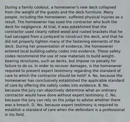 During a family cookout, a homeowner's new deck collapsed from the weight of the guests and the deck furniture. Many people, including the homeowner, suffered physical injuries as a result. The homeowner has sued the contractor who built the deck for negligence. At trial, it was established that the contractor used clearly rotted wood and rusted brackets that he had salvaged from a junkyard to construct the deck, and that he did not properly tighten many of the fastening elements of the deck. During her presentation of evidence, the homeowner entered local building-safety codes into evidence. These safety codes recommend the use of new materials to build weight-bearing structures, such as decks, but impose no penalty for failure to do so. In order to recover damages, is the homeowner required to present expert testimony regarding the standard of care to which the contractor should be held? A. No, because the homeowner has conclusively established the applicable standard of care by offering the safety codes into evidence. B. No, because the jury can objectively determine what an ordinary contractor would have done without expert testimony. C. No, because the jury can rely on the judge to advise whether there was a breach. D. Yes, because expert testimony is required to establish a standard of care when the defendant is a professional in his field.