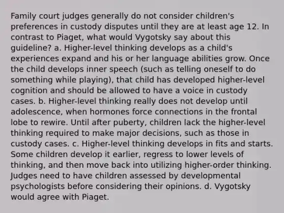 Family court judges generally do not consider children's preferences in custody disputes until they are at least age 12. In contrast to Piaget, what would Vygotsky say about this guideline? a. Higher-level thinking develops as a child's experiences expand and his or her language abilities grow. Once the child develops inner speech (such as telling oneself to do something while playing), that child has developed higher-level cognition and should be allowed to have a voice in custody cases. b. Higher-level thinking really does not develop until adolescence, when hormones force connections in the frontal lobe to rewire. Until after puberty, children lack the higher-level thinking required to make major decisions, such as those in custody cases. c. Higher-level thinking develops in fits and starts. Some children develop it earlier, regress to lower levels of thinking, and then move back into utilizing higher-order thinking. Judges need to have children assessed by developmental psychologists before considering their opinions. d. Vygotsky would agree with Piaget.