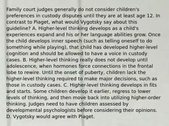 Family court judges generally do not consider children's preferences in custody disputes until they are at least age 12. In contrast to Piaget, what would Vygotsky say about this guideline? A. Higher-level thinking develops as a child's experiences expand and his or her language abilities grow. Once the child develops inner speech (such as telling oneself to do something while playing), that child has developed higher-level cognition and should be allowed to have a voice in custody cases. B. Higher-level thinking really does not develop until adolescence, when hormones force connections in the frontal lobe to rewire. Until the onset of puberty, children lack the higher-level thinking required to make major decisions, such as those in custody cases. C. Higher-level thinking develops in fits and starts. Some children develop it earlier, regress to lower levels of thinking, and then move back into utilizing higher-order thinking. Judges need to have children assessed by developmental psychologists before considering their opinions. D. Vygotsky would agree with Piaget.