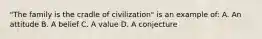 "The family is the cradle of civilization" is an example of: A. An attitude B. A belief C. A value D. A conjecture