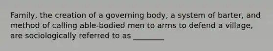 Family, the creation of a governing body, a system of barter, and method of calling able-bodied men to arms to defend a village, are sociologically referred to as ________