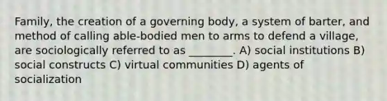 Family, the creation of a governing body, a system of barter, and method of calling able-bodied men to arms to defend a village, are sociologically referred to as ________. A) social institutions B) social constructs C) virtual communities D) agents of socialization