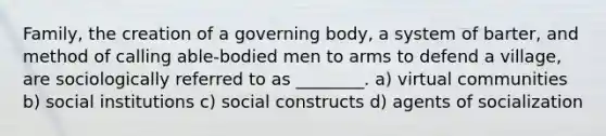 Family, the creation of a governing body, a system of barter, and method of calling able-bodied men to arms to defend a village, are sociologically referred to as ________. a) virtual communities b) social institutions c) social constructs d) agents of socialization