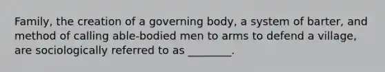 Family, the creation of a governing body, a system of barter, and method of calling able-bodied men to arms to defend a village, are sociologically referred to as ________.