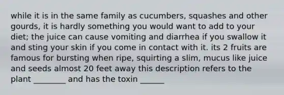 while it is in the same family as cucumbers, squashes and other gourds, it is hardly something you would want to add to your diet; the juice can cause vomiting and diarrhea if you swallow it and sting your skin if you come in contact with it. its 2 fruits are famous for bursting when ripe, squirting a slim, mucus like juice and seeds almost 20 feet away this description refers to the plant ________ and has the toxin ______