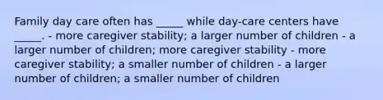 Family day care often has _____ while day-care centers have _____. - more caregiver stability; a larger number of children - a larger number of children; more caregiver stability - more caregiver stability; a smaller number of children - a larger number of children; a smaller number of children