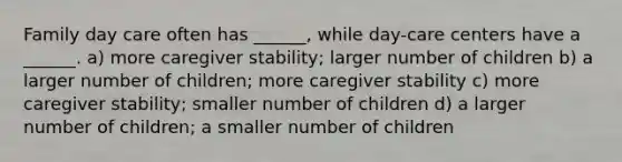 Family day care often has ______, while day-care centers have a ______. a) more caregiver stability; larger number of children b) a larger number of children; more caregiver stability c) more caregiver stability; smaller number of children d) a larger number of children; a smaller number of children