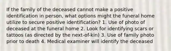 If the family of the deceased cannot make a positive identification in person, what options might the funeral home utilize to secure positive identification? 1. Use of photo of deceased at the funeral home 2. Look for identifying scars or tattoos (as directed by the next-of-kin) 3. Use of family photo prior to death 4. Medical examiner will identify the deceased