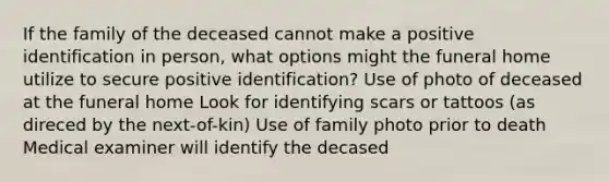 If the family of the deceased cannot make a positive identification in person, what options might the funeral home utilize to secure positive identification? Use of photo of deceased at the funeral home Look for identifying scars or tattoos (as direced by the next-of-kin) Use of family photo prior to death Medical examiner will identify the decased