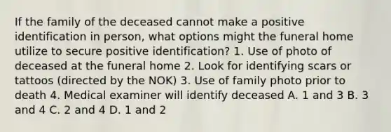 If the family of the deceased cannot make a positive identification in person, what options might the funeral home utilize to secure positive identification? 1. Use of photo of deceased at the funeral home 2. Look for identifying scars or tattoos (directed by the NOK) 3. Use of family photo prior to death 4. Medical examiner will identify deceased A. 1 and 3 B. 3 and 4 C. 2 and 4 D. 1 and 2