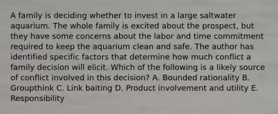 A family is deciding whether to invest in a large saltwater aquarium. The whole family is excited about the​ prospect, but they have some concerns about the labor and time commitment required to keep the aquarium clean and safe. The author has identified specific factors that determine how much conflict a family decision will elicit. Which of the following is a likely source of conflict involved in this​ decision? A. Bounded rationality B. Groupthink C. Link baiting D. Product involvement and utility E. Responsibility