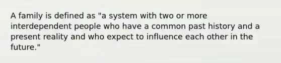 A family is defined as "a system with two or more interdependent people who have a common past history and a present reality and who expect to influence each other in the future."