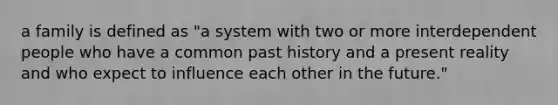 a family is defined as "a system with two or more interdependent people who have a common past history and a present reality and who expect to influence each other in the future."