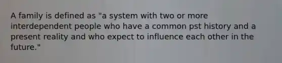 A family is defined as "a system with two or more interdependent people who have a common pst history and a present reality and who expect to influence each other in the future."