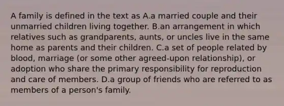 A family is defined in the text as A.a married couple and their unmarried children living together. B.an arrangement in which relatives such as grandparents, aunts, or uncles live in the same home as parents and their children. C.a set of people related by blood, marriage (or some other agreed-upon relationship), or adoption who share the primary responsibility for reproduction and care of members. D.a group of friends who are referred to as members of a person's family.