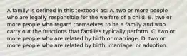 A family is defined in this textbook​ as: A. two or more people who are legally responsible for the welfare of a child. B. two or more people who regard themselves to be a family and who carry out the functions that families typically perform. C. two or more people who are related by birth or marriage. D. two or more people who are related by​ birth, marriage, or adoption.