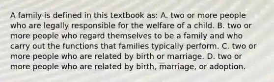 A family is defined in this textbook​ as: A. two or more people who are legally responsible for the welfare of a child. B. two or more people who regard themselves to be a family and who carry out the functions that families typically perform. C. two or more people who are related by birth or marriage. D. two or more people who are related by​ birth, marriage, or adoption.