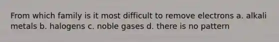 From which family is it most difficult to remove electrons a. alkali metals b. halogens c. noble gases d. there is no pattern