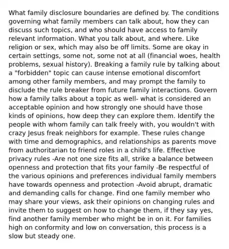 What family disclosure boundaries are defined by. The conditions governing what family members can talk about, how they can discuss such topics, and who should have access to family relevant information. What you talk about, and where. Like religion or sex, which may also be off limits. Some are okay in certain settings, some not, some not at all (financial woes, health problems, sexual history). Breaking a family rule by talking about a "forbidden" topic can cause intense emotional discomfort among other family members, and may prompt the family to disclude the rule breaker from future family interactions. Govern how a family talks about a topic as well- what is considered an acceptable opinion and how strongly one should have those kinds of opinions, how deep they can explore them. Identify the people with whom family can talk freely with, you wouldn't with crazy Jesus freak neighbors for example. These rules change with time and demographics, and relationships as parents move from authoritarian to friend roles in a child's life. Effective privacy rules -Are not one size fits all, strike a balance between openness and protection that fits your family -Be respectful of the various opinions and preferences individual family members have towards openness and protection -Avoid abrupt, dramatic and demanding calls for change. Find one family member who may share your views, ask their opinions on changing rules and invite them to suggest on how to change them, if they say yes, find another family member who might be in on it. For families high on conformity and low on conversation, this process is a slow but steady one.