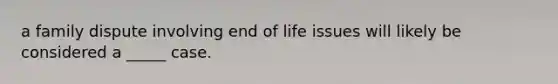 a family dispute involving end of life issues will likely be considered a _____ case.