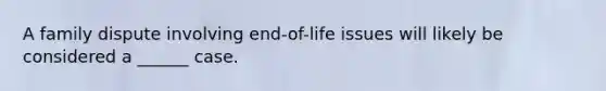 A family dispute involving end-of-life issues will likely be considered a ______ case.