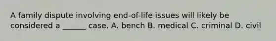 A family dispute involving end-of-life issues will likely be considered a ______ case. A. bench B. medical C. criminal D. civil