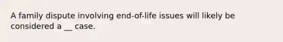 A family dispute involving end-of-life issues will likely be considered a __ case.