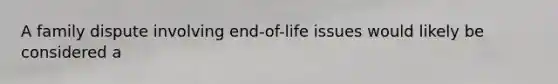 A family dispute involving end-of-life issues would likely be considered a