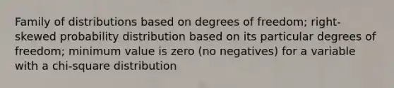 Family of distributions based on degrees of freedom; right-skewed probability distribution based on its particular degrees of freedom; minimum value is zero (no negatives) for a variable with a chi-square distribution