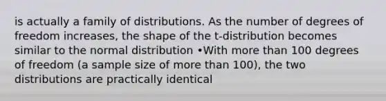 is actually a family of distributions. As the number of degrees of freedom increases, the shape of the t-distribution becomes similar to the normal distribution •With <a href='https://www.questionai.com/knowledge/keWHlEPx42-more-than' class='anchor-knowledge'>more than</a> 100 degrees of freedom (a sample size of more than 100), the two distributions are practically identical