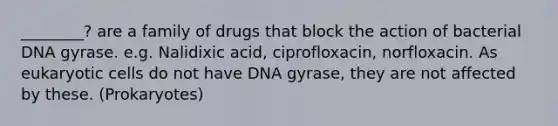 ________? are a family of drugs that block the action of bacterial DNA gyrase. e.g. Nalidixic acid, ciprofloxacin, norfloxacin. As eukaryotic cells do not have DNA gyrase, they are not affected by these. (Prokaryotes)