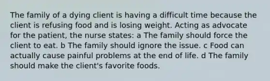 The family of a dying client is having a difficult time because the client is refusing food and is losing weight. Acting as advocate for the patient, the nurse states: a The family should force the client to eat. b The family should ignore the issue. c Food can actually cause painful problems at the end of life. d The family should make the client's favorite foods.